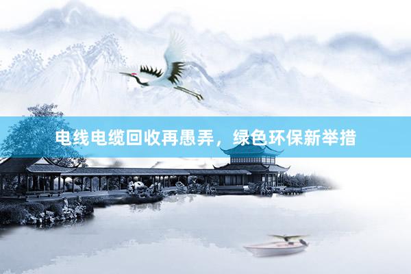 电线电缆回收再愚弄，绿色环保新举措