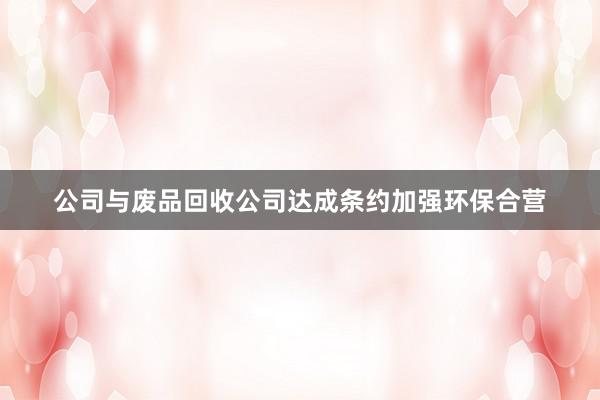 公司与废品回收公司达成条约加强环保合营