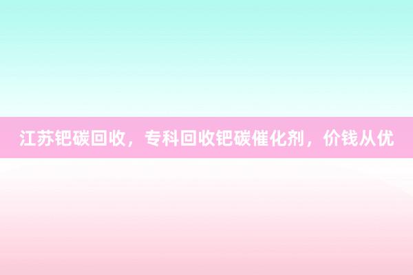 江苏钯碳回收，专科回收钯碳催化剂，价钱从优