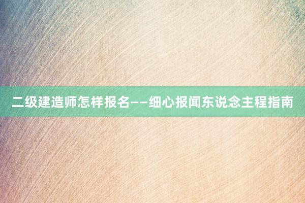 二级建造师怎样报名——细心报闻东说念主程指南