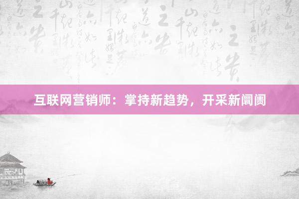 互联网营销师：掌持新趋势，开采新阛阓