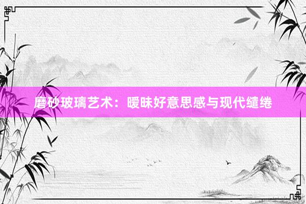 磨砂玻璃艺术：暧昧好意思感与现代缱绻