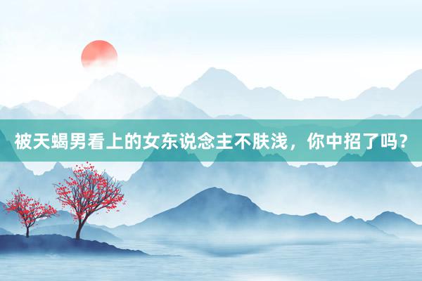 被天蝎男看上的女东说念主不肤浅，你中招了吗？